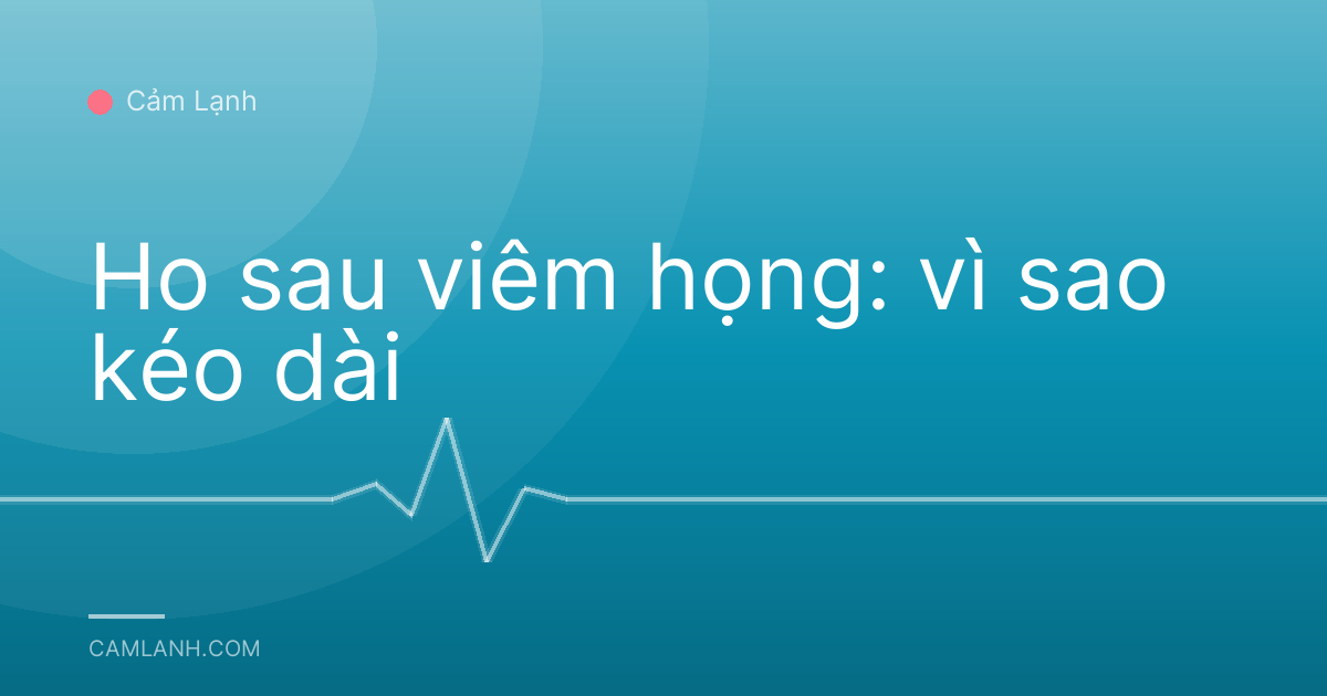 Ho sau viêm họng: vì sao kéo dài