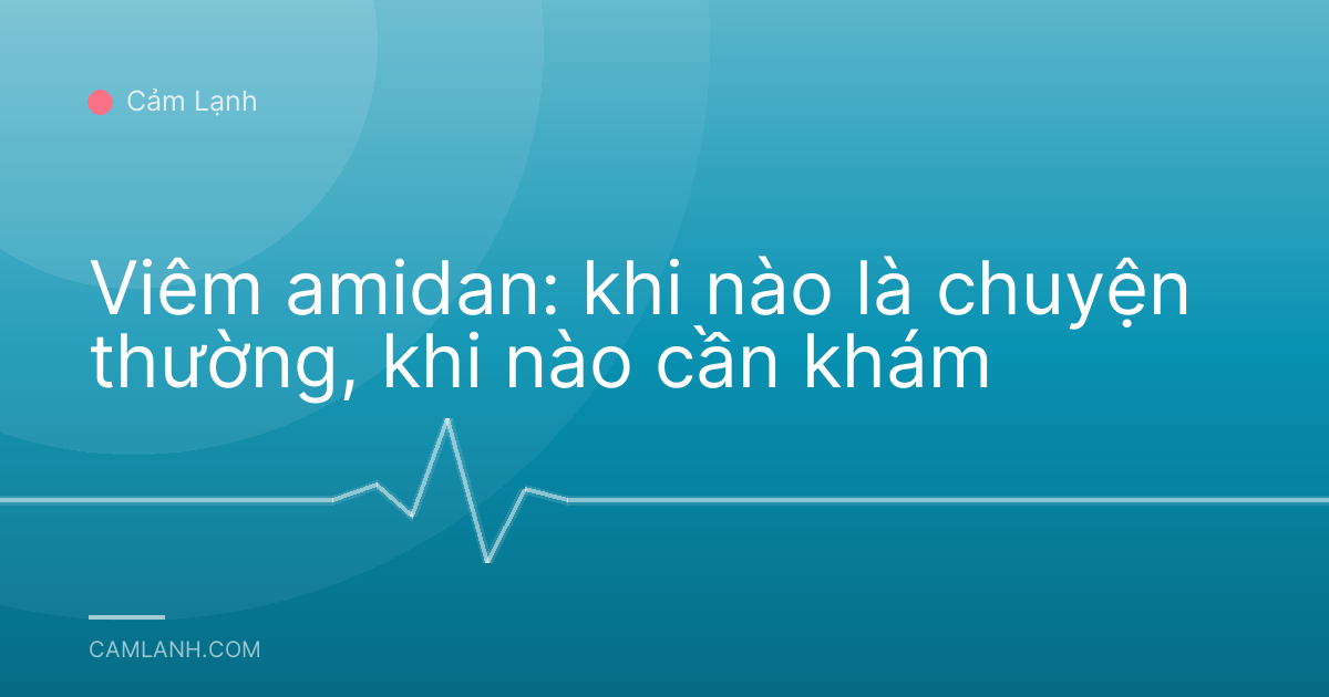 Viêm amidan: khi nào là chuyện thường, khi nào cần khám
